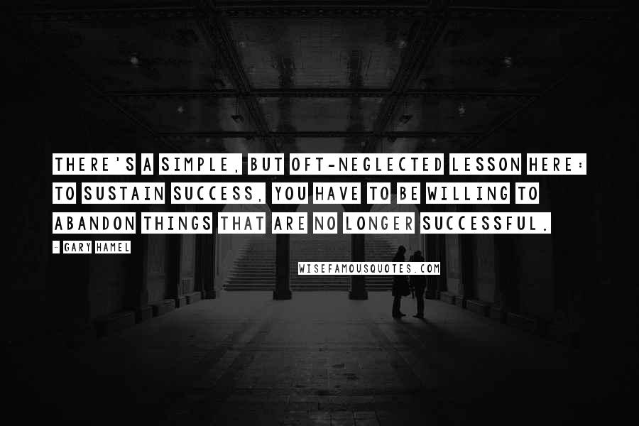 Gary Hamel Quotes: There's a simple, but oft-neglected lesson here: to sustain success, you have to be willing to abandon things that are no longer successful.