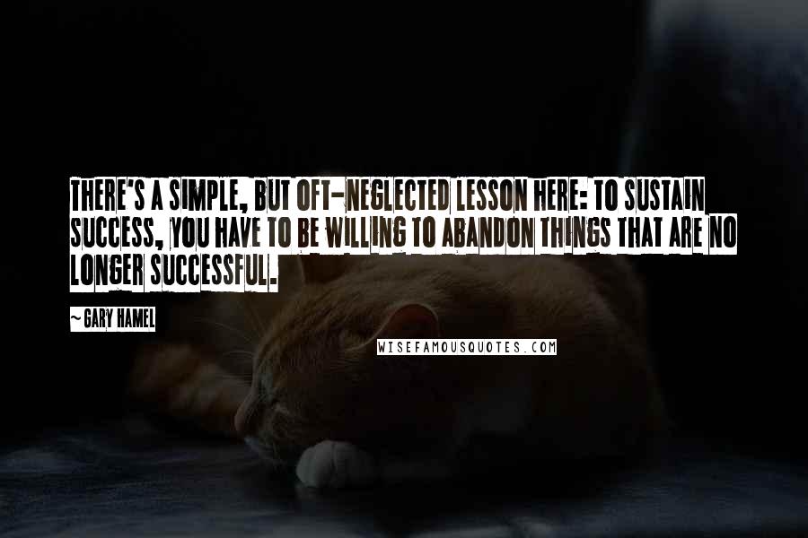 Gary Hamel Quotes: There's a simple, but oft-neglected lesson here: to sustain success, you have to be willing to abandon things that are no longer successful.