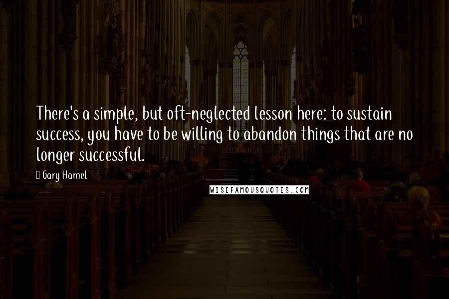 Gary Hamel Quotes: There's a simple, but oft-neglected lesson here: to sustain success, you have to be willing to abandon things that are no longer successful.