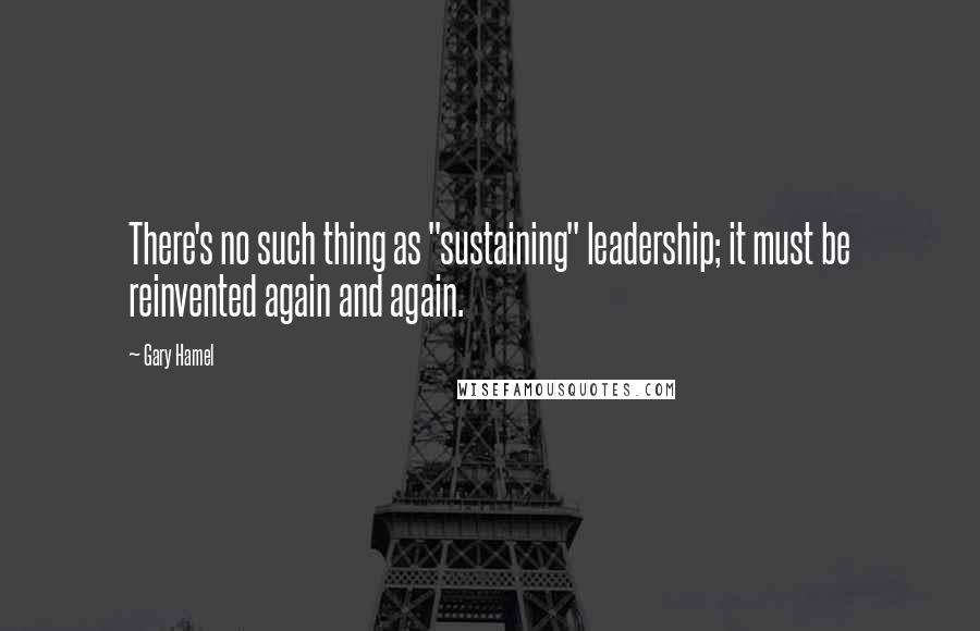 Gary Hamel Quotes: There's no such thing as "sustaining" leadership; it must be reinvented again and again.