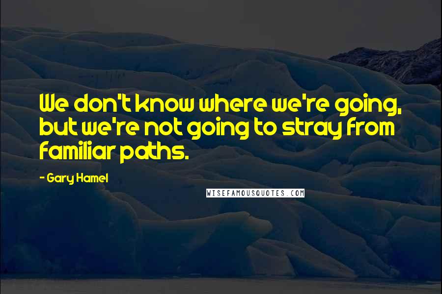 Gary Hamel Quotes: We don't know where we're going, but we're not going to stray from familiar paths.