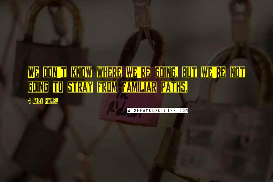 Gary Hamel Quotes: We don't know where we're going, but we're not going to stray from familiar paths.