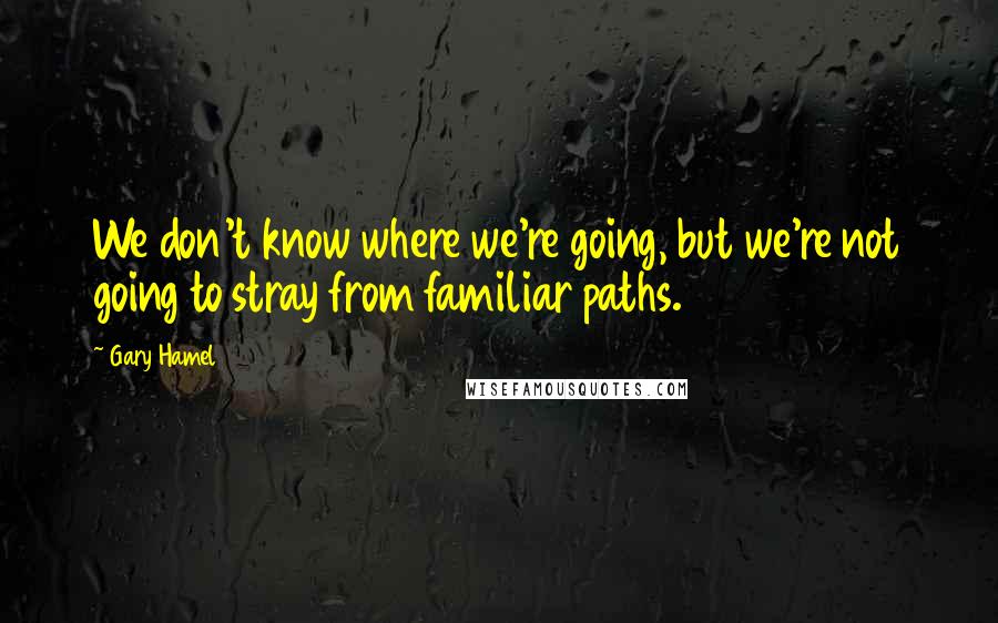 Gary Hamel Quotes: We don't know where we're going, but we're not going to stray from familiar paths.