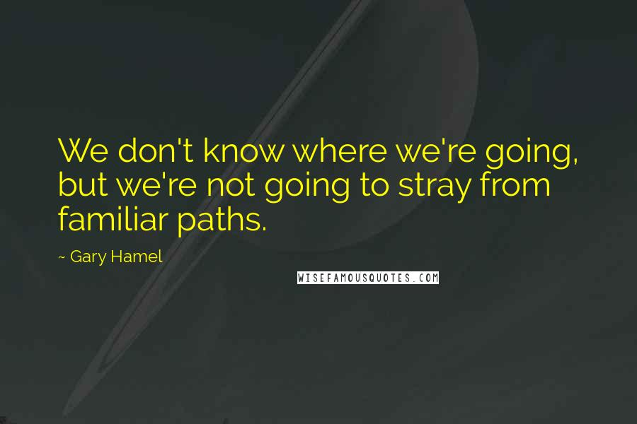 Gary Hamel Quotes: We don't know where we're going, but we're not going to stray from familiar paths.