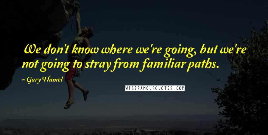 Gary Hamel Quotes: We don't know where we're going, but we're not going to stray from familiar paths.