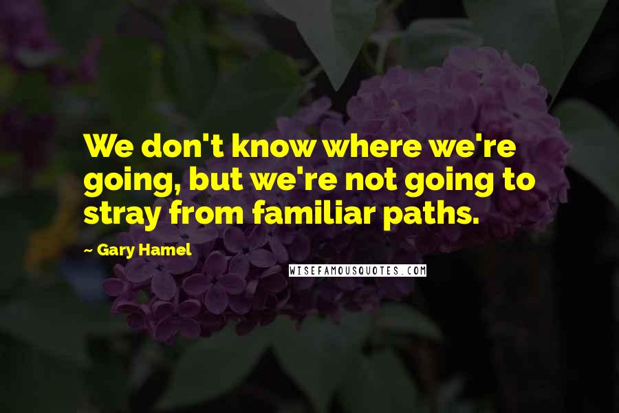 Gary Hamel Quotes: We don't know where we're going, but we're not going to stray from familiar paths.