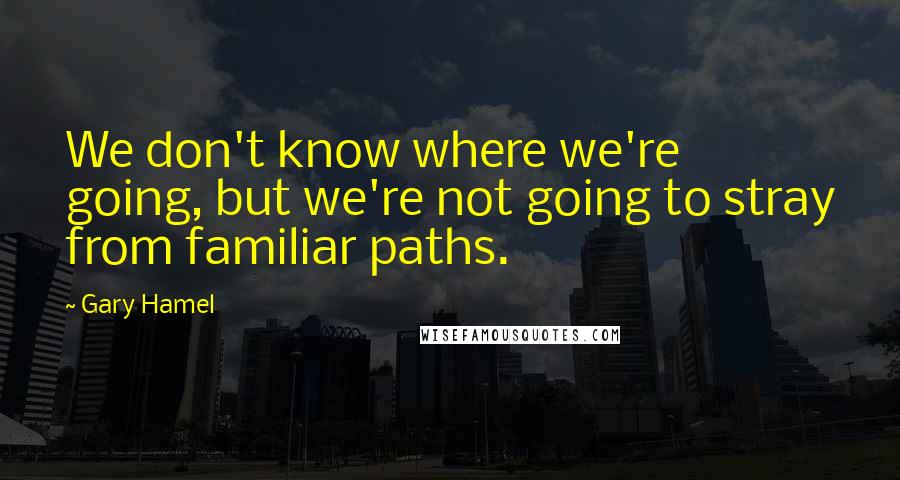 Gary Hamel Quotes: We don't know where we're going, but we're not going to stray from familiar paths.