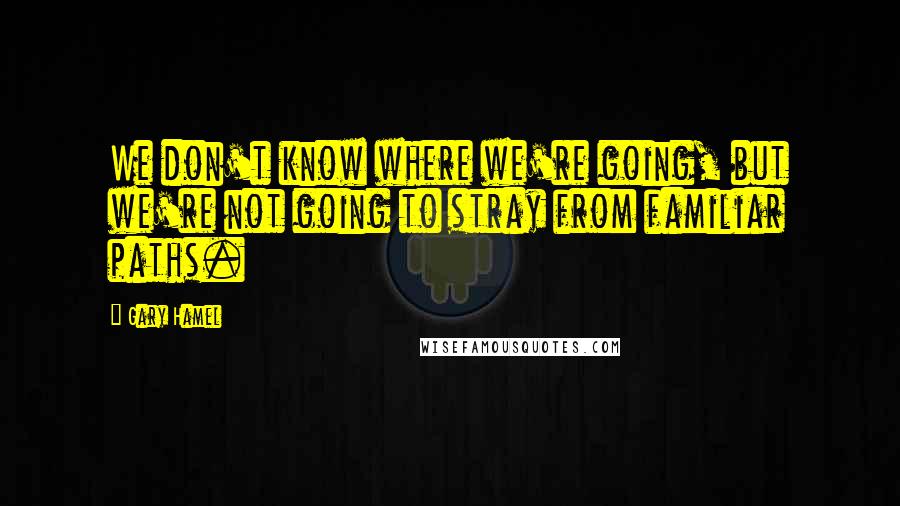 Gary Hamel Quotes: We don't know where we're going, but we're not going to stray from familiar paths.