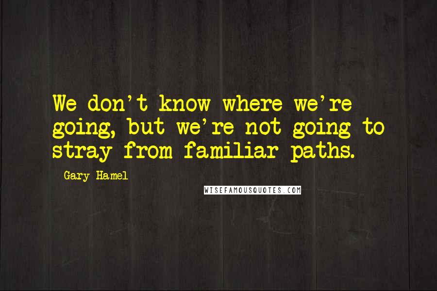 Gary Hamel Quotes: We don't know where we're going, but we're not going to stray from familiar paths.