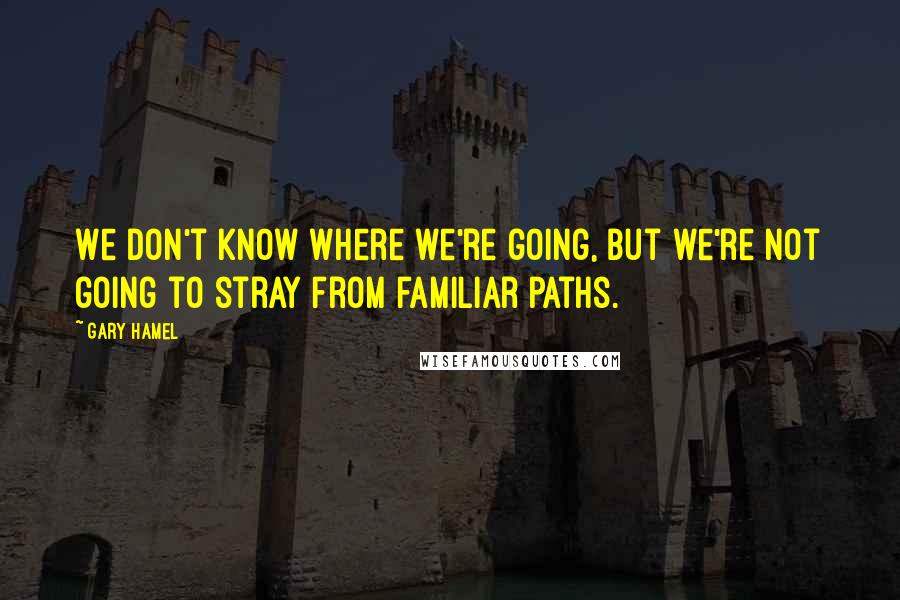 Gary Hamel Quotes: We don't know where we're going, but we're not going to stray from familiar paths.