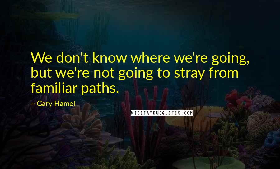 Gary Hamel Quotes: We don't know where we're going, but we're not going to stray from familiar paths.