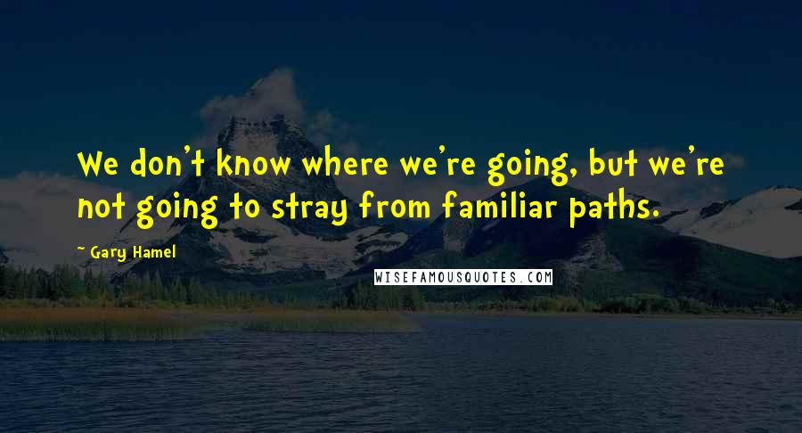 Gary Hamel Quotes: We don't know where we're going, but we're not going to stray from familiar paths.