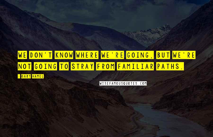 Gary Hamel Quotes: We don't know where we're going, but we're not going to stray from familiar paths.