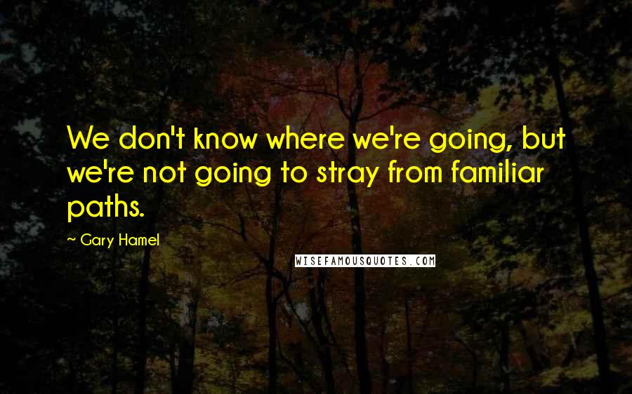 Gary Hamel Quotes: We don't know where we're going, but we're not going to stray from familiar paths.