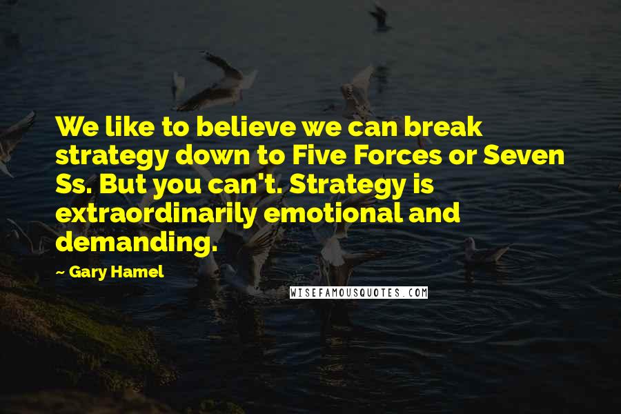 Gary Hamel Quotes: We like to believe we can break strategy down to Five Forces or Seven Ss. But you can't. Strategy is extraordinarily emotional and demanding.