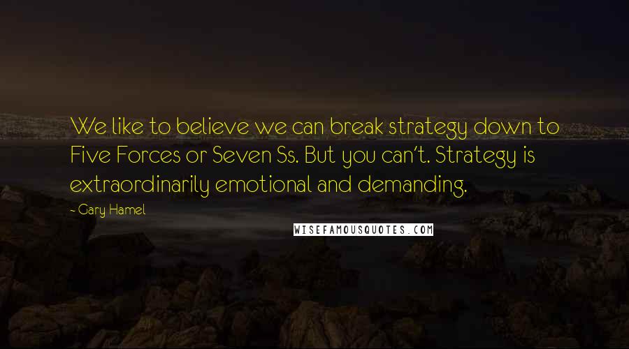 Gary Hamel Quotes: We like to believe we can break strategy down to Five Forces or Seven Ss. But you can't. Strategy is extraordinarily emotional and demanding.