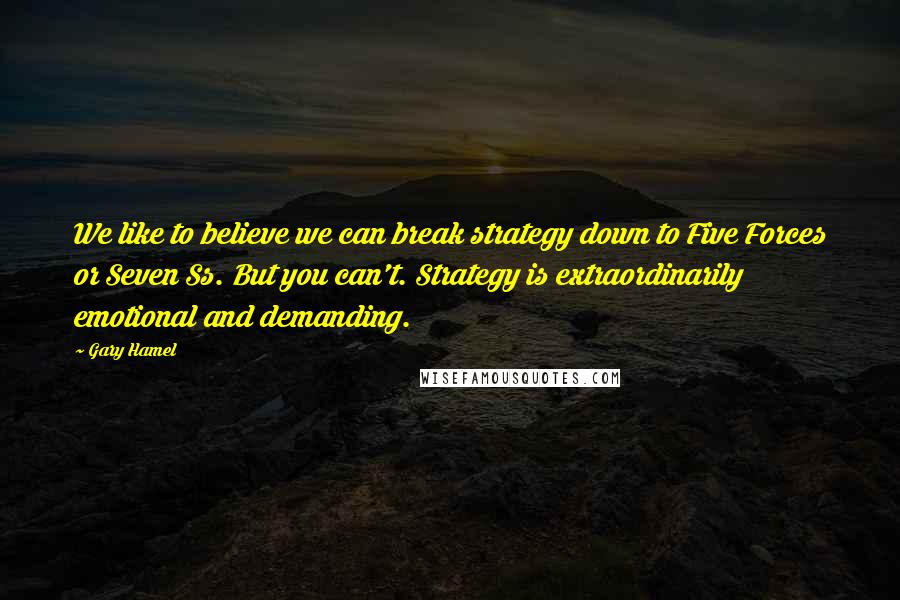 Gary Hamel Quotes: We like to believe we can break strategy down to Five Forces or Seven Ss. But you can't. Strategy is extraordinarily emotional and demanding.