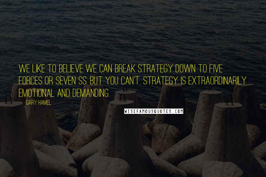 Gary Hamel Quotes: We like to believe we can break strategy down to Five Forces or Seven Ss. But you can't. Strategy is extraordinarily emotional and demanding.