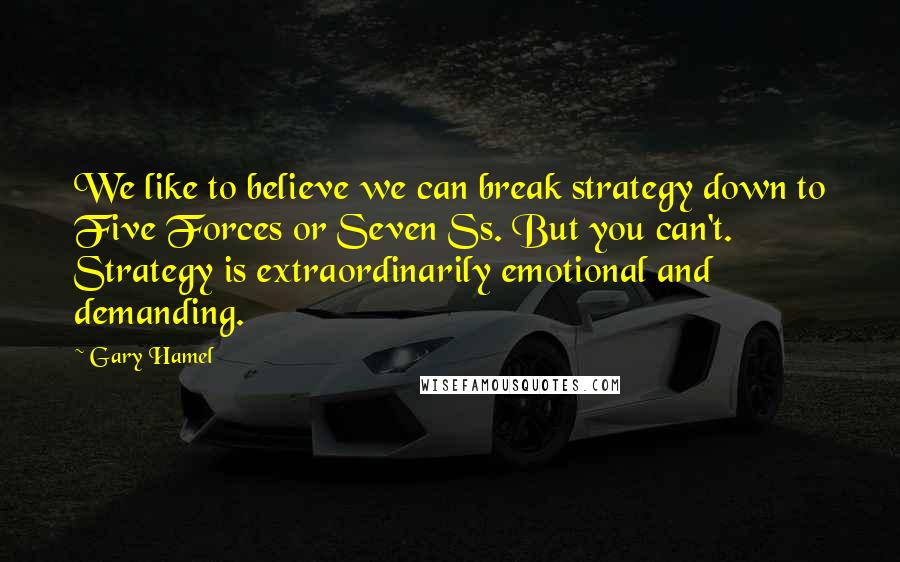 Gary Hamel Quotes: We like to believe we can break strategy down to Five Forces or Seven Ss. But you can't. Strategy is extraordinarily emotional and demanding.