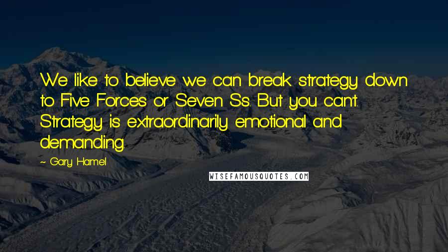 Gary Hamel Quotes: We like to believe we can break strategy down to Five Forces or Seven Ss. But you can't. Strategy is extraordinarily emotional and demanding.