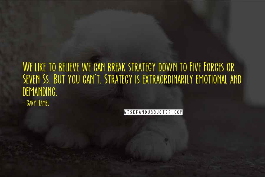 Gary Hamel Quotes: We like to believe we can break strategy down to Five Forces or Seven Ss. But you can't. Strategy is extraordinarily emotional and demanding.