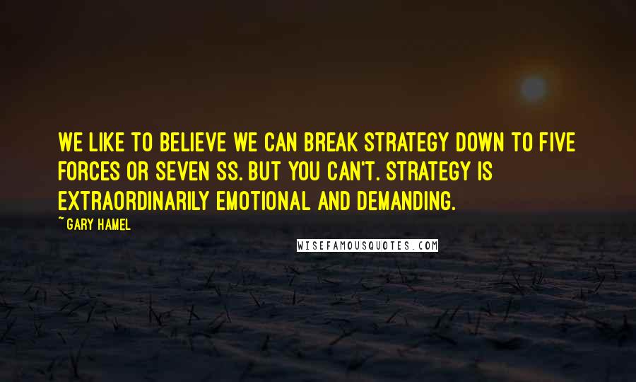 Gary Hamel Quotes: We like to believe we can break strategy down to Five Forces or Seven Ss. But you can't. Strategy is extraordinarily emotional and demanding.