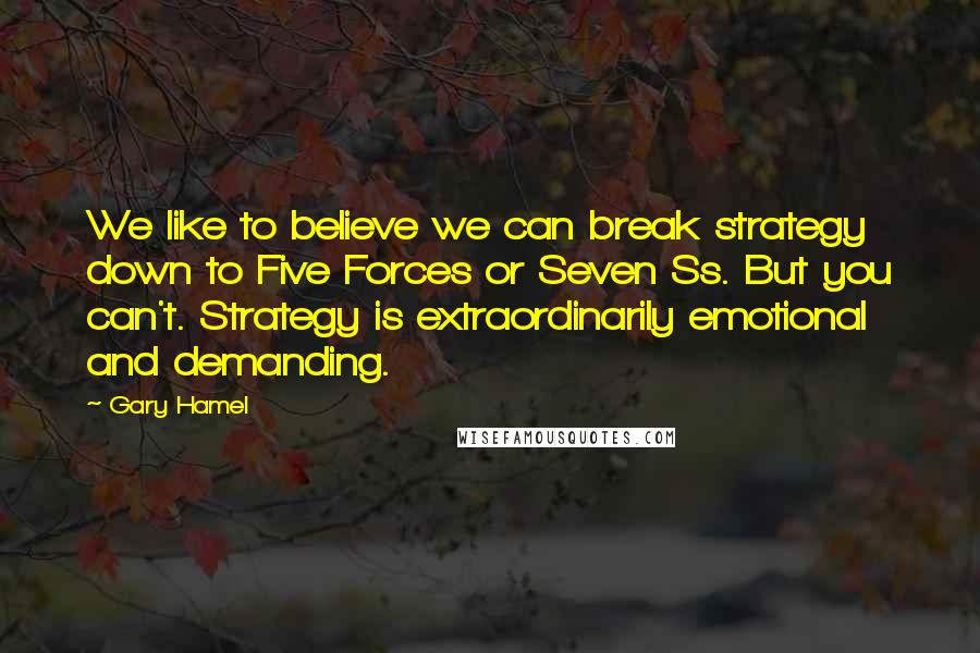 Gary Hamel Quotes: We like to believe we can break strategy down to Five Forces or Seven Ss. But you can't. Strategy is extraordinarily emotional and demanding.