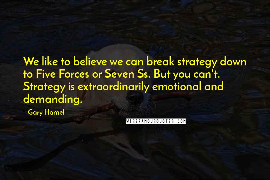 Gary Hamel Quotes: We like to believe we can break strategy down to Five Forces or Seven Ss. But you can't. Strategy is extraordinarily emotional and demanding.