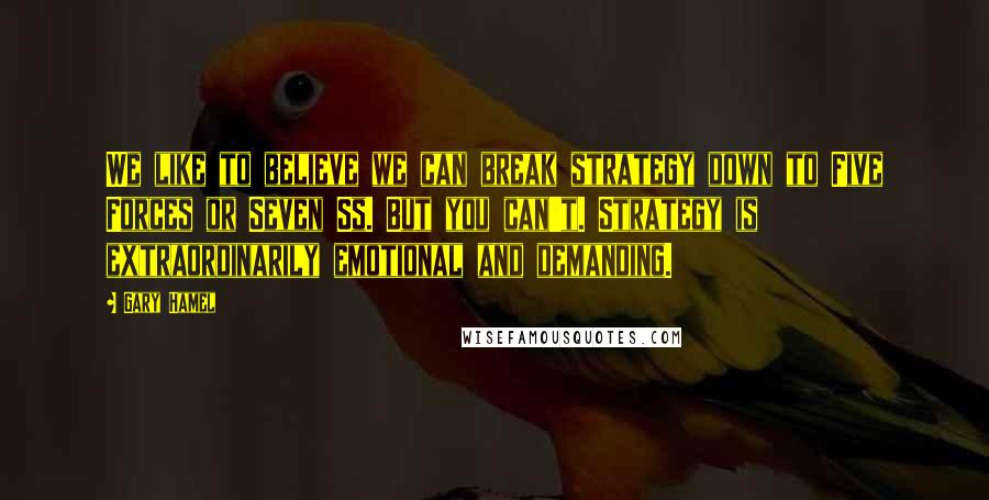 Gary Hamel Quotes: We like to believe we can break strategy down to Five Forces or Seven Ss. But you can't. Strategy is extraordinarily emotional and demanding.