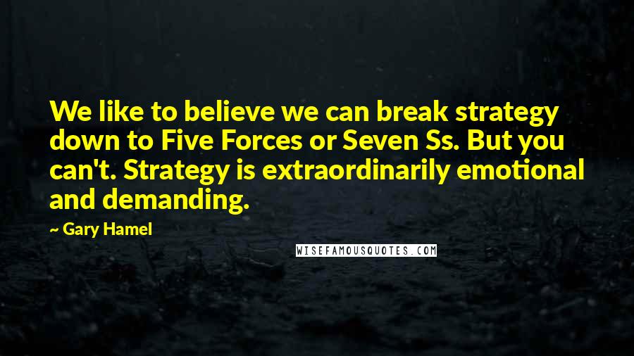 Gary Hamel Quotes: We like to believe we can break strategy down to Five Forces or Seven Ss. But you can't. Strategy is extraordinarily emotional and demanding.