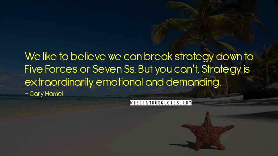 Gary Hamel Quotes: We like to believe we can break strategy down to Five Forces or Seven Ss. But you can't. Strategy is extraordinarily emotional and demanding.