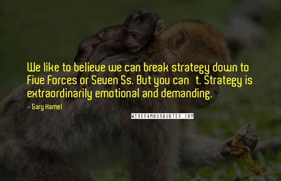 Gary Hamel Quotes: We like to believe we can break strategy down to Five Forces or Seven Ss. But you can't. Strategy is extraordinarily emotional and demanding.