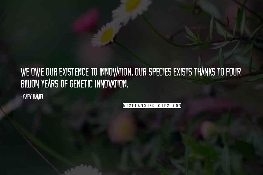 Gary Hamel Quotes: We owe our existence to innovation. Our species exists thanks to four billion years of genetic innovation.