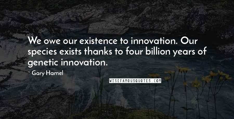 Gary Hamel Quotes: We owe our existence to innovation. Our species exists thanks to four billion years of genetic innovation.