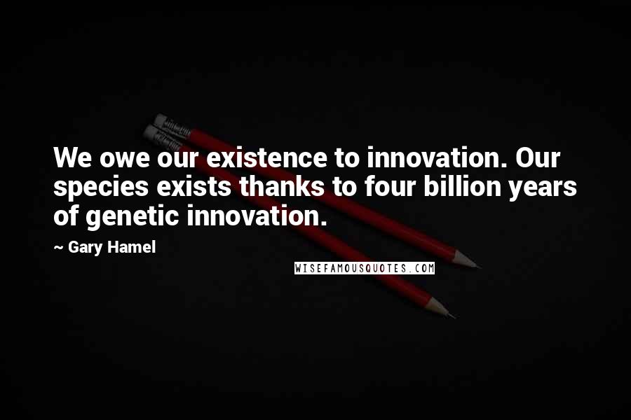 Gary Hamel Quotes: We owe our existence to innovation. Our species exists thanks to four billion years of genetic innovation.