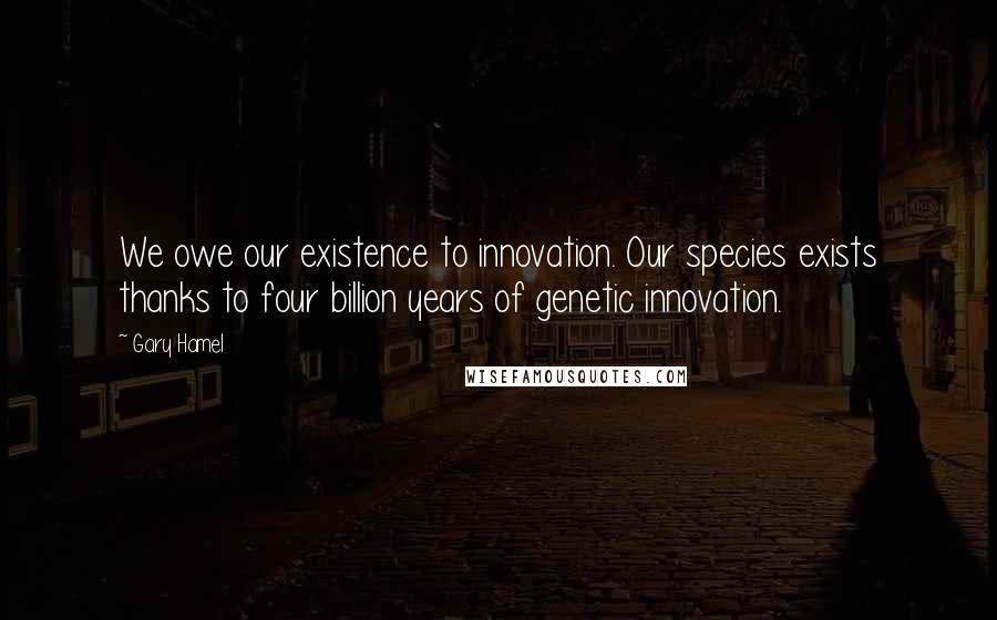 Gary Hamel Quotes: We owe our existence to innovation. Our species exists thanks to four billion years of genetic innovation.