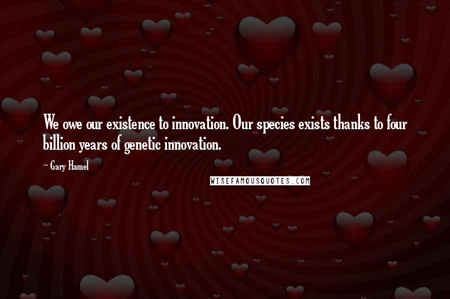 Gary Hamel Quotes: We owe our existence to innovation. Our species exists thanks to four billion years of genetic innovation.