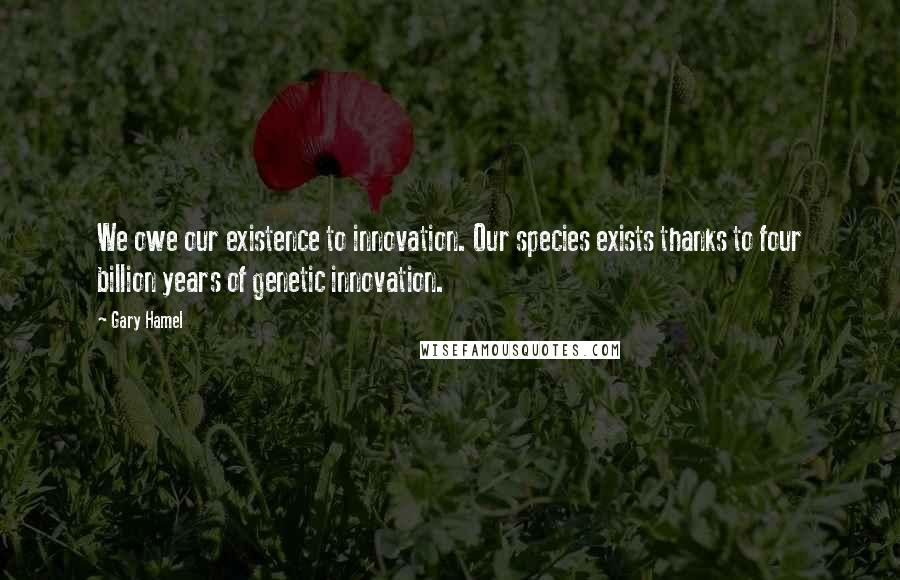 Gary Hamel Quotes: We owe our existence to innovation. Our species exists thanks to four billion years of genetic innovation.