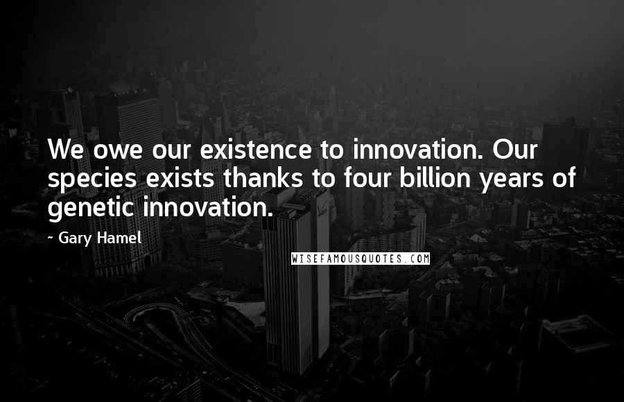 Gary Hamel Quotes: We owe our existence to innovation. Our species exists thanks to four billion years of genetic innovation.