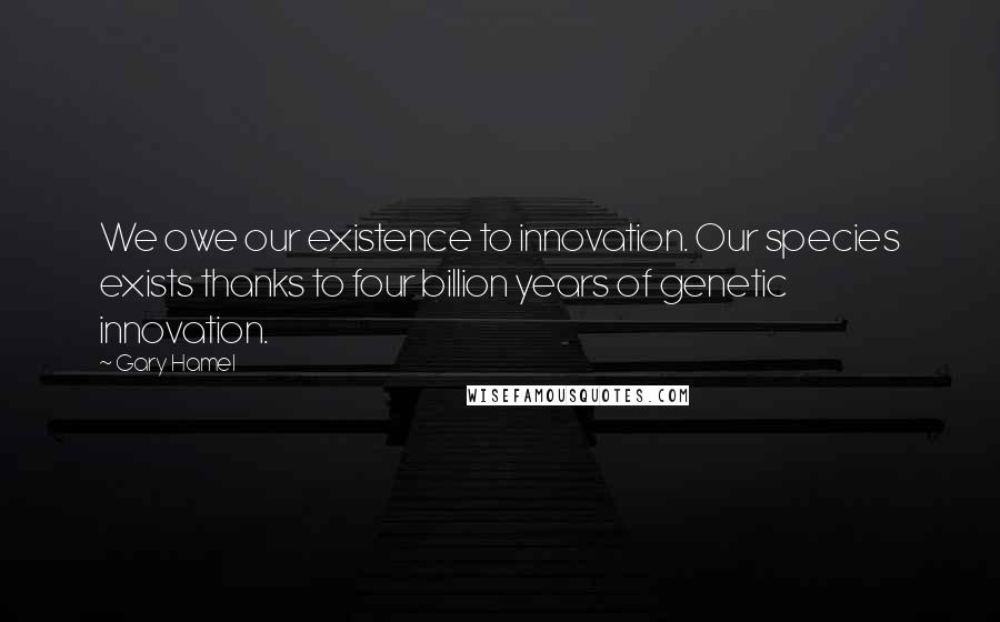 Gary Hamel Quotes: We owe our existence to innovation. Our species exists thanks to four billion years of genetic innovation.