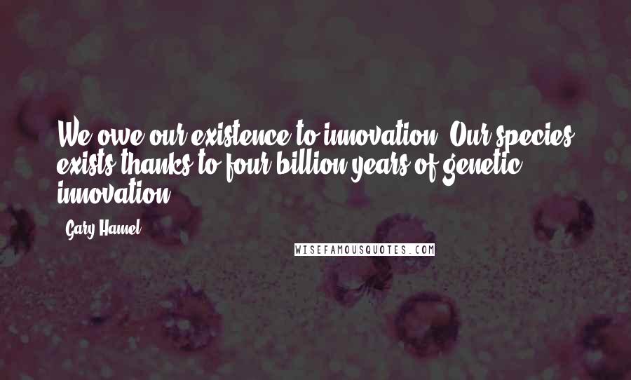 Gary Hamel Quotes: We owe our existence to innovation. Our species exists thanks to four billion years of genetic innovation.