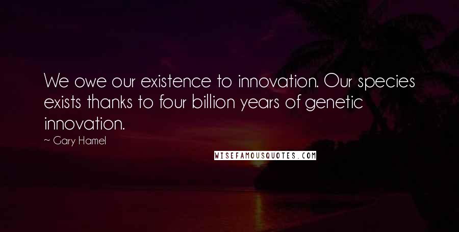 Gary Hamel Quotes: We owe our existence to innovation. Our species exists thanks to four billion years of genetic innovation.