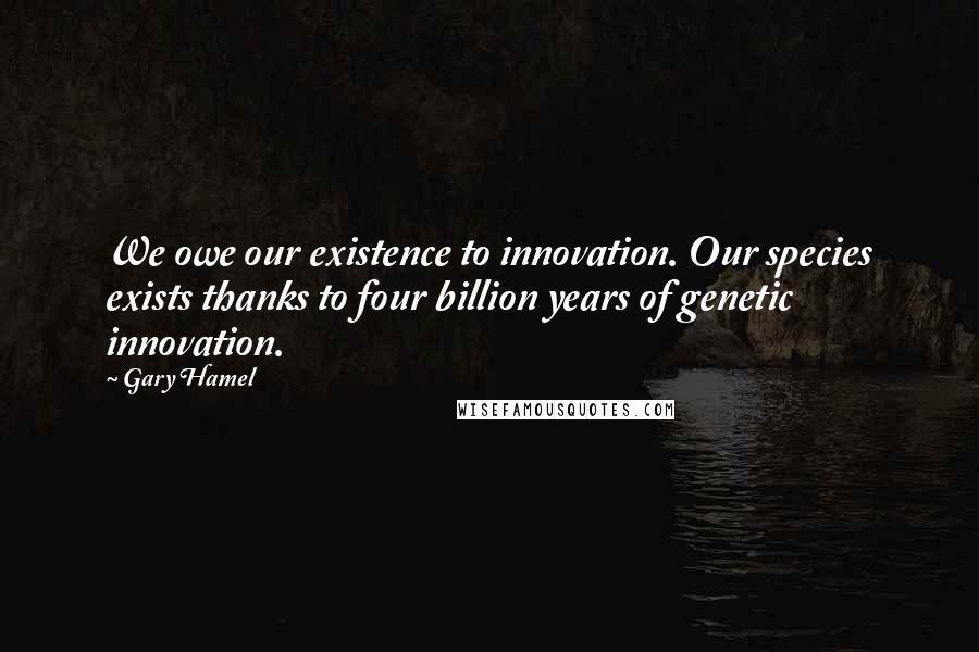 Gary Hamel Quotes: We owe our existence to innovation. Our species exists thanks to four billion years of genetic innovation.