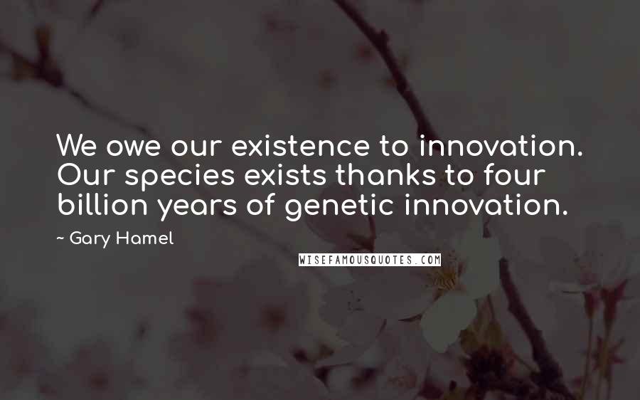 Gary Hamel Quotes: We owe our existence to innovation. Our species exists thanks to four billion years of genetic innovation.