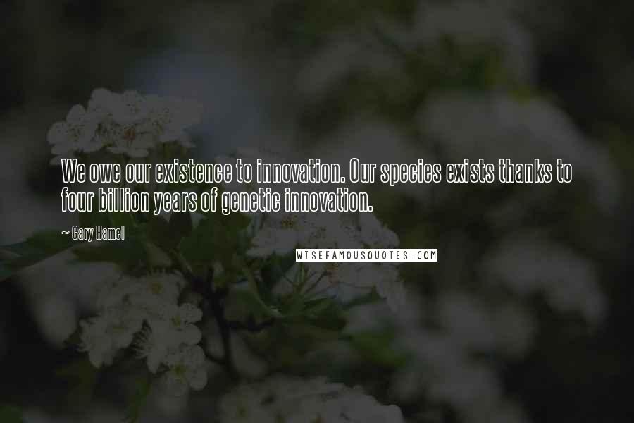 Gary Hamel Quotes: We owe our existence to innovation. Our species exists thanks to four billion years of genetic innovation.