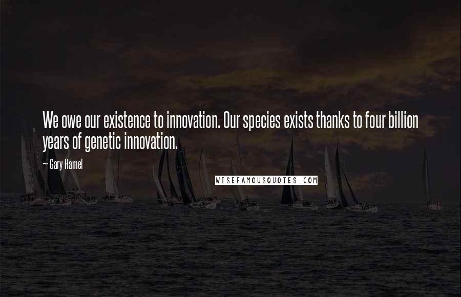 Gary Hamel Quotes: We owe our existence to innovation. Our species exists thanks to four billion years of genetic innovation.