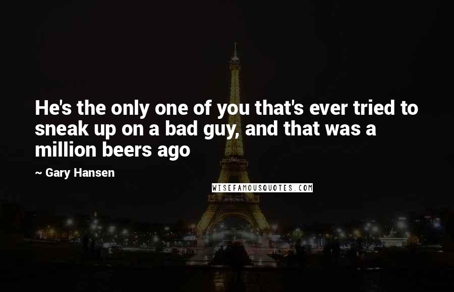 Gary Hansen Quotes: He's the only one of you that's ever tried to sneak up on a bad guy, and that was a million beers ago