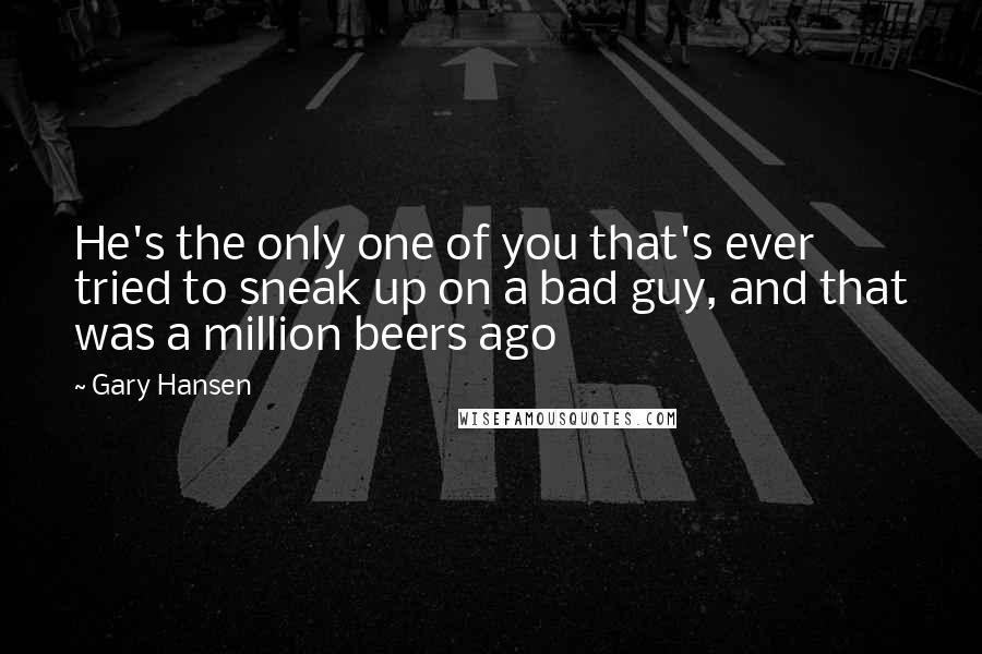 Gary Hansen Quotes: He's the only one of you that's ever tried to sneak up on a bad guy, and that was a million beers ago