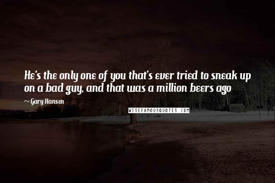 Gary Hansen Quotes: He's the only one of you that's ever tried to sneak up on a bad guy, and that was a million beers ago