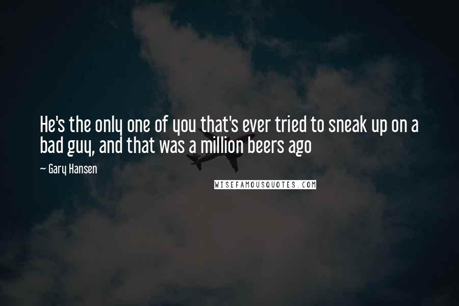 Gary Hansen Quotes: He's the only one of you that's ever tried to sneak up on a bad guy, and that was a million beers ago